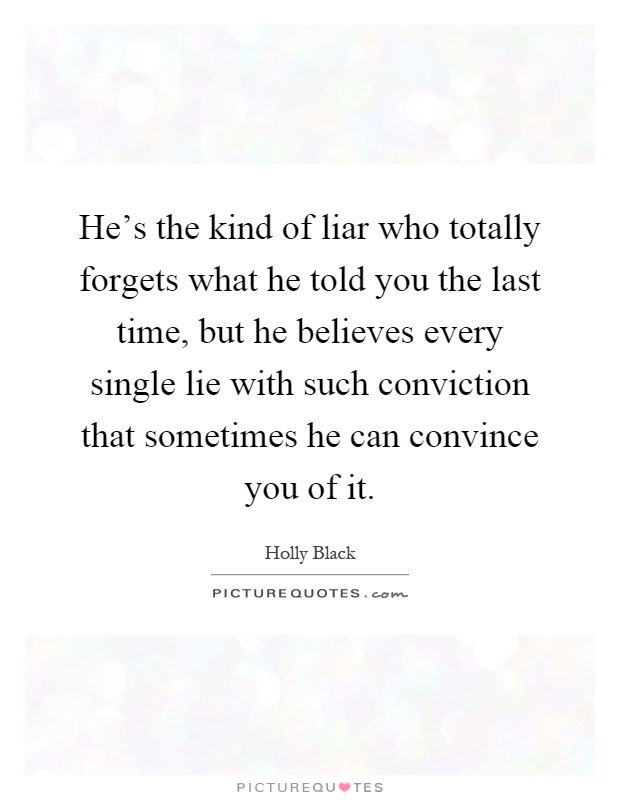 He's the kind of liar who totally forgets what he told you the last time, but he believes every single lie with such conviction that sometimes he can convince you of it Picture Quote #1