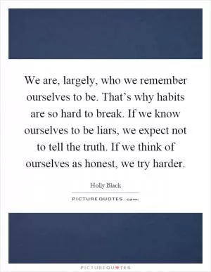 We are, largely, who we remember ourselves to be. That’s why habits are so hard to break. If we know ourselves to be liars, we expect not to tell the truth. If we think of ourselves as honest, we try harder Picture Quote #1