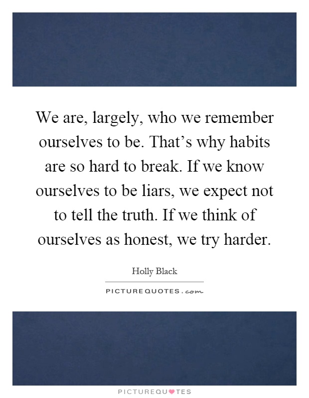 We are, largely, who we remember ourselves to be. That's why habits are so hard to break. If we know ourselves to be liars, we expect not to tell the truth. If we think of ourselves as honest, we try harder Picture Quote #1