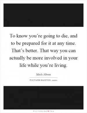 To know you’re going to die, and to be prepared for it at any time. That’s better. That way you can actually be more involved in your life while you’re living Picture Quote #1