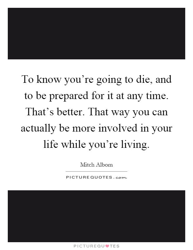 To know you're going to die, and to be prepared for it at any time. That's better. That way you can actually be more involved in your life while you're living Picture Quote #1
