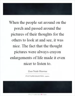 When the people sat around on the porch and passed around the pictures of their thoughts for the others to look at and see, it was nice. The fact that the thought pictures were always crayon enlargements of life made it even nicer to listen to Picture Quote #1