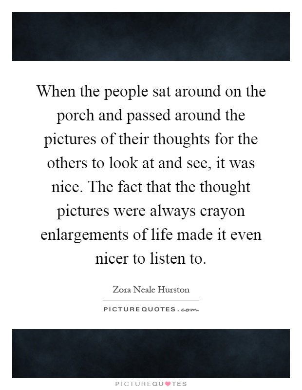 When the people sat around on the porch and passed around the pictures of their thoughts for the others to look at and see, it was nice. The fact that the thought pictures were always crayon enlargements of life made it even nicer to listen to Picture Quote #1