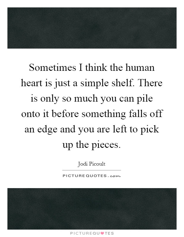 Sometimes I think the human heart is just a simple shelf. There is only so much you can pile onto it before something falls off an edge and you are left to pick up the pieces Picture Quote #1