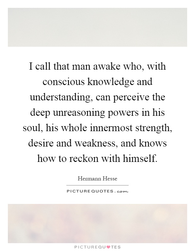 I call that man awake who, with conscious knowledge and understanding, can perceive the deep unreasoning powers in his soul, his whole innermost strength, desire and weakness, and knows how to reckon with himself Picture Quote #1