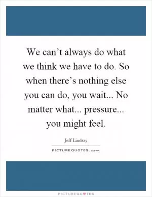 We can’t always do what we think we have to do. So when there’s nothing else you can do, you wait... No matter what... pressure... you might feel Picture Quote #1