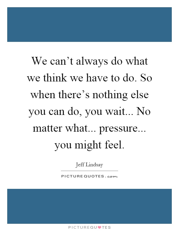 We can't always do what we think we have to do. So when there's nothing else you can do, you wait... No matter what... pressure... you might feel Picture Quote #1