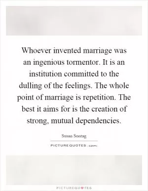 Whoever invented marriage was an ingenious tormentor. It is an institution committed to the dulling of the feelings. The whole point of marriage is repetition. The best it aims for is the creation of strong, mutual dependencies Picture Quote #1