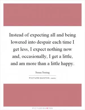 Instead of expecting all and being lowered into despair each time I get less, I expect nothing now and, occasionally, I get a little, and am more than a little happy Picture Quote #1