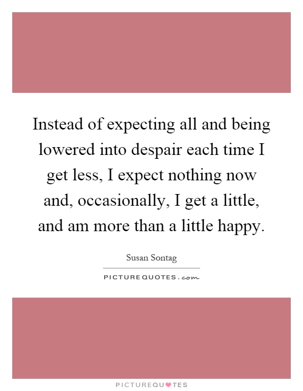 Instead of expecting all and being lowered into despair each time I get less, I expect nothing now and, occasionally, I get a little, and am more than a little happy Picture Quote #1