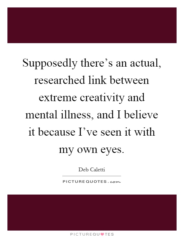Supposedly there's an actual, researched link between extreme creativity and mental illness, and I believe it because I've seen it with my own eyes Picture Quote #1