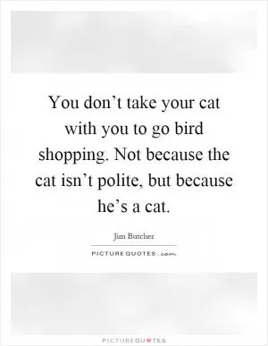 You don’t take your cat with you to go bird shopping. Not because the cat isn’t polite, but because he’s a cat Picture Quote #1