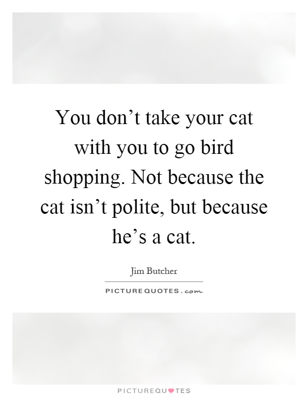 You don't take your cat with you to go bird shopping. Not because the cat isn't polite, but because he's a cat Picture Quote #1