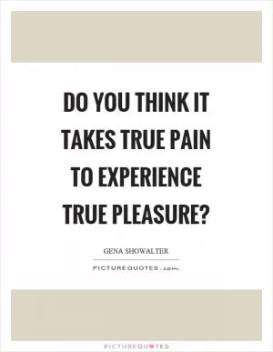 Do you think it takes true pain to experience true pleasure? Picture Quote #1