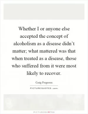 Whether I or anyone else accepted the concept of alcoholism as a disease didn’t matter; what mattered was that when treated as a disease, those who suffered from it were most likely to recover Picture Quote #1