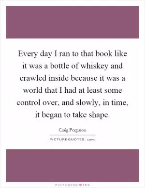Every day I ran to that book like it was a bottle of whiskey and crawled inside because it was a world that I had at least some control over, and slowly, in time, it began to take shape Picture Quote #1