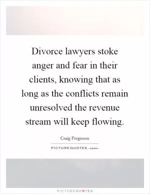 Divorce lawyers stoke anger and fear in their clients, knowing that as long as the conflicts remain unresolved the revenue stream will keep flowing Picture Quote #1