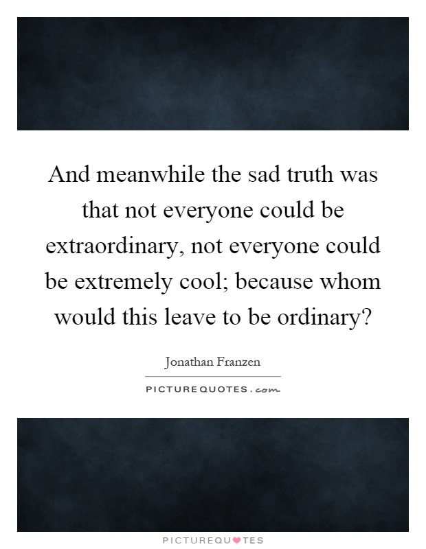 And meanwhile the sad truth was that not everyone could be extraordinary, not everyone could be extremely cool; because whom would this leave to be ordinary? Picture Quote #1