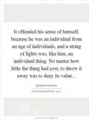 It offended his sense of himself, because he was an individual from an age of individuals, and a string of lights was, like him, an individual thing. No matter how little the thing had cost, to throw it away was to deny its value Picture Quote #1