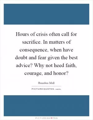 Hours of crisis often call for sacrifice. In matters of consequence, when have doubt and fear given the best advice? Why not heed faith, courage, and honor? Picture Quote #1