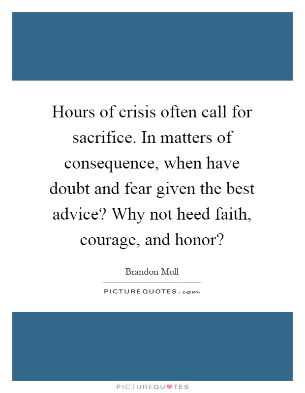 Hours of crisis often call for sacrifice. In matters of consequence, when have doubt and fear given the best advice? Why not heed faith, courage, and honor? Picture Quote #1