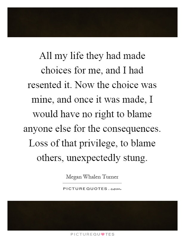 All my life they had made choices for me, and I had resented it. Now the choice was mine, and once it was made, I would have no right to blame anyone else for the consequences. Loss of that privilege, to blame others, unexpectedly stung Picture Quote #1