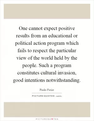 One cannot expect positive results from an educational or political action program which fails to respect the particular view of the world held by the people. Such a program constitutes cultural invasion, good intentions notwithstanding Picture Quote #1