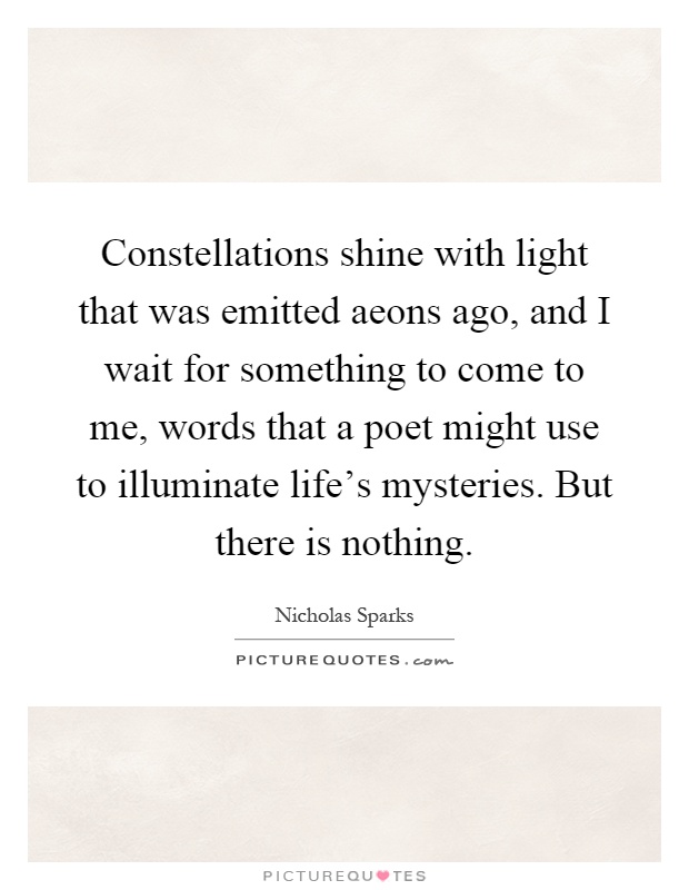 Constellations shine with light that was emitted aeons ago, and I wait for something to come to me, words that a poet might use to illuminate life's mysteries. But there is nothing Picture Quote #1