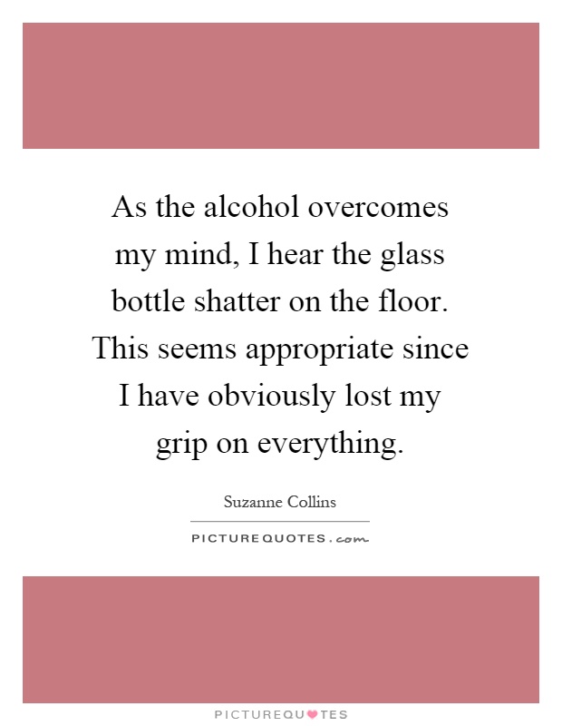 As the alcohol overcomes my mind, I hear the glass bottle shatter on the floor. This seems appropriate since I have obviously lost my grip on everything Picture Quote #1