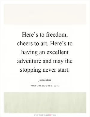Here’s to freedom, cheers to art. Here’s to having an excellent adventure and may the stopping never start Picture Quote #1
