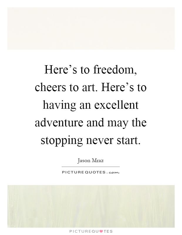 Here's to freedom, cheers to art. Here's to having an excellent adventure and may the stopping never start Picture Quote #1