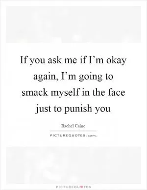 If you ask me if I’m okay again, I’m going to smack myself in the face just to punish you Picture Quote #1