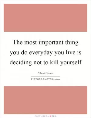 The most important thing you do everyday you live is deciding not to kill yourself Picture Quote #1