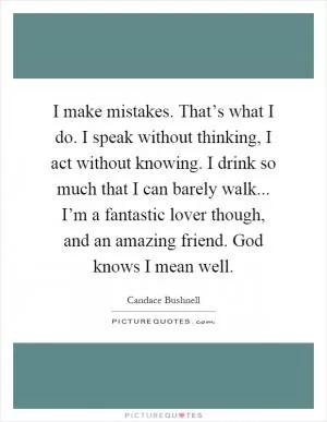 I make mistakes. That’s what I do. I speak without thinking, I act without knowing. I drink so much that I can barely walk... I’m a fantastic lover though, and an amazing friend. God knows I mean well Picture Quote #1