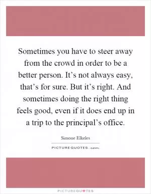 Sometimes you have to steer away from the crowd in order to be a better person. It’s not always easy, that’s for sure. But it’s right. And sometimes doing the right thing feels good, even if it does end up in a trip to the principal’s office Picture Quote #1