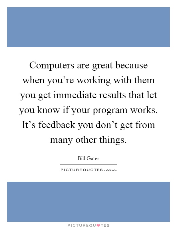 Computers are great because when you're working with them you get immediate results that let you know if your program works. It's feedback you don't get from many other things Picture Quote #1