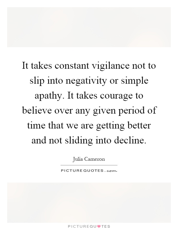 It takes constant vigilance not to slip into negativity or simple apathy. It takes courage to believe over any given period of time that we are getting better and not sliding into decline Picture Quote #1
