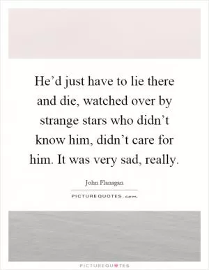 He’d just have to lie there and die, watched over by strange stars who didn’t know him, didn’t care for him. It was very sad, really Picture Quote #1
