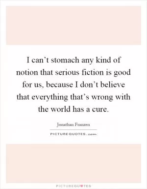 I can’t stomach any kind of notion that serious fiction is good for us, because I don’t believe that everything that’s wrong with the world has a cure Picture Quote #1