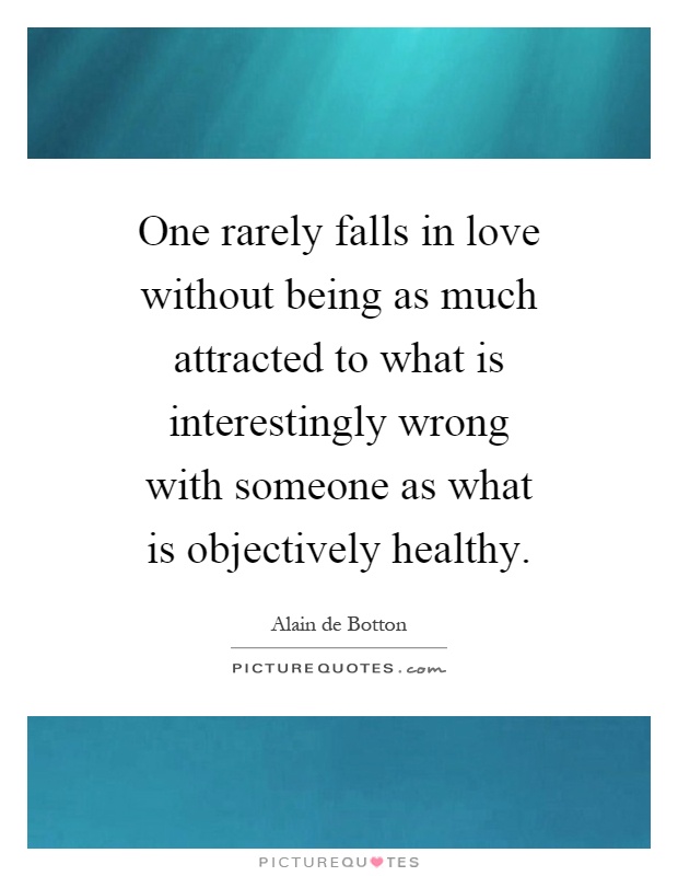 One rarely falls in love without being as much attracted to what is interestingly wrong with someone as what is objectively healthy Picture Quote #1