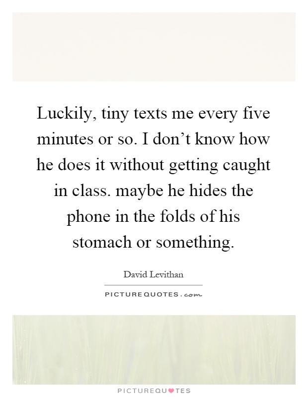 Luckily, tiny texts me every five minutes or so. I don't know how he does it without getting caught in class. maybe he hides the phone in the folds of his stomach or something Picture Quote #1