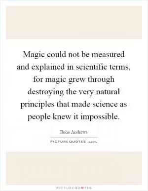 Magic could not be measured and explained in scientific terms, for magic grew through destroying the very natural principles that made science as people knew it impossible Picture Quote #1