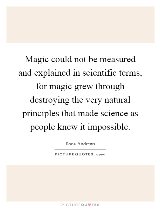 Magic could not be measured and explained in scientific terms, for magic grew through destroying the very natural principles that made science as people knew it impossible Picture Quote #1