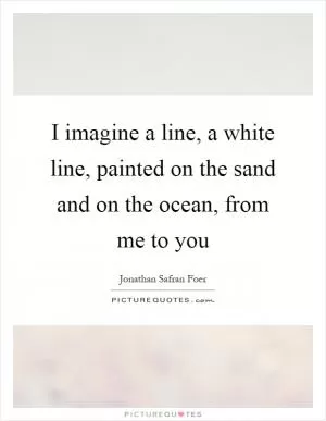 I imagine a line, a white line, painted on the sand and on the ocean, from me to you Picture Quote #1
