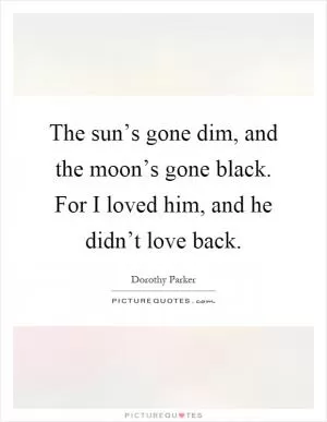 The sun’s gone dim, and the moon’s gone black. For I loved him, and he didn’t love back Picture Quote #1