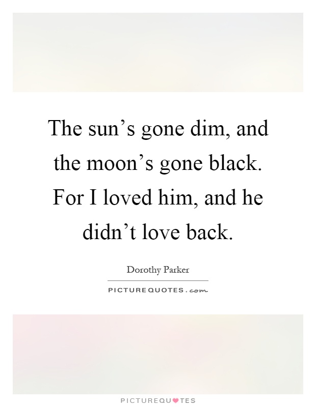 The sun's gone dim, and the moon's gone black. For I loved him, and he didn't love back Picture Quote #1