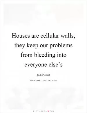 Houses are cellular walls; they keep our problems from bleeding into everyone else’s Picture Quote #1