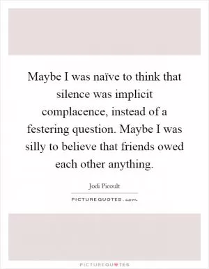 Maybe I was naïve to think that silence was implicit complacence, instead of a festering question. Maybe I was silly to believe that friends owed each other anything Picture Quote #1