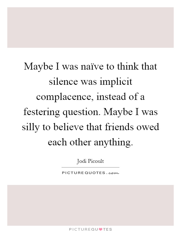 Maybe I was naïve to think that silence was implicit complacence, instead of a festering question. Maybe I was silly to believe that friends owed each other anything Picture Quote #1