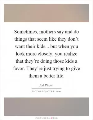 Sometimes, mothers say and do things that seem like they don’t want their kids... but when you look more closely, you realize that they’re doing those kids a favor. They’re just trying to give them a better life Picture Quote #1